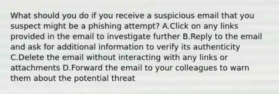 What should you do if you receive a suspicious email that you suspect might be a phishing attempt? A.Click on any links provided in the email to investigate further B.Reply to the email and ask for additional information to verify its authenticity C.Delete the email without interacting with any links or attachments D.Forward the email to your colleagues to warn them about the potential threat