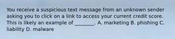 You receive a suspicious text message from an unknown sender asking you to click on a link to access your current credit score. This is likely an example of ________. A. marketing B. phishing C. liability D. malware