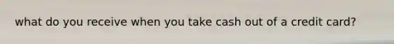 what do you receive when you take cash out of a credit card?