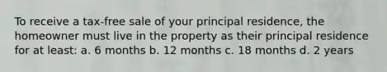 To receive a tax-free sale of your principal residence, the homeowner must live in the property as their principal residence for at least: a. 6 months b. 12 months c. 18 months d. 2 years