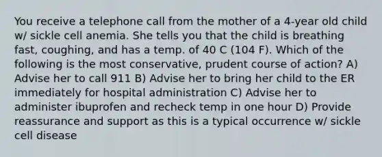 You receive a telephone call from the mother of a 4-year old child w/ sickle cell anemia. She tells you that the child is breathing fast, coughing, and has a temp. of 40 C (104 F). Which of the following is the most conservative, prudent course of action? A) Advise her to call 911 B) Advise her to bring her child to the ER immediately for hospital administration C) Advise her to administer ibuprofen and recheck temp in one hour D) Provide reassurance and support as this is a typical occurrence w/ sickle cell disease