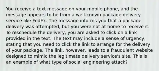 You receive a text message on your mobile phone, and the message appears to be from a well-known package delivery service like FedEx. The message informs you that a package delivery was attempted, but you were not at home to receive it. To reschedule the delivery, you are asked to click on a link provided in the text. The text may include a sense of urgency, stating that you need to click the link to arrange for the delivery of your package. The link, however, leads to a fraudulent website designed to mimic the legitimate delivery service's site. This is an example of what type of social engineering attack?