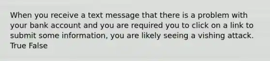 ​When you receive a text message that there is a problem with your bank account and you are required you to click on a link to submit some information, you are likely seeing a vishing attack. True False