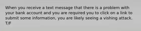 When you receive a text message that there is a problem with your bank account and you are required you to click on a link to submit some information, you are likely seeing a vishing attack. T/F