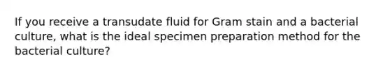 If you receive a transudate fluid for Gram stain and a bacterial culture, what is the ideal specimen preparation method for the bacterial culture?