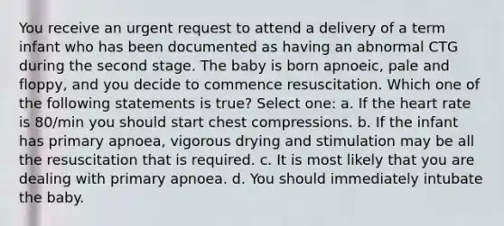 You receive an urgent request to attend a delivery of a term infant who has been documented as having an abnormal CTG during the second stage. The baby is born apnoeic, pale and floppy, and you decide to commence resuscitation. Which one of the following statements is true? Select one: a. If the heart rate is 80/min you should start chest compressions. b. If the infant has primary apnoea, vigorous drying and stimulation may be all the resuscitation that is required. c. It is most likely that you are dealing with primary apnoea. d. You should immediately intubate the baby.