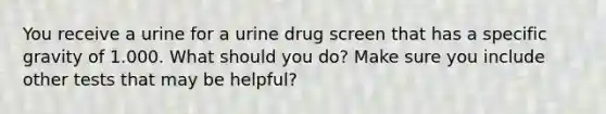 You receive a urine for a urine drug screen that has a specific gravity of 1.000. What should you do? Make sure you include other tests that may be helpful?