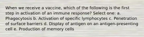 When we receive a vaccine, which of the following is the first step in activation of an immune response? Select one: a. Phagocytosis b. Activation of specific lymphocytes c. Penetration of surface barriers d. Display of antigen on an antigen-presenting cell e. Production of memory cells