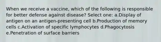 When we receive a vaccine, which of the following is responsible for better defense against disease? Select one: a.Display of antigen on an antigen-presenting cell b.Production of memory cells c.Activation of specific lymphocytes d.Phagocytosis e.Penetration of surface barriers