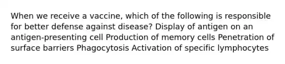 When we receive a vaccine, which of the following is responsible for better defense against disease? Display of antigen on an antigen-presenting cell Production of memory cells Penetration of surface barriers Phagocytosis Activation of specific lymphocytes