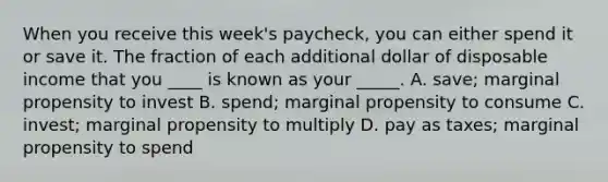 When you receive this week's paycheck, you can either spend it or save it. The fraction of each additional dollar of disposable income that you ____ is known as your _____. A. save; marginal propensity to invest B. spend; marginal propensity to consume C. invest; marginal propensity to multiply D. pay as taxes; marginal propensity to spend