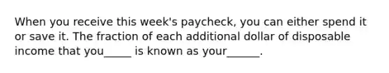 When you receive this week's paycheck, you can either spend it or save it. The fraction of each additional dollar of disposable income that you_____ is known as your______.