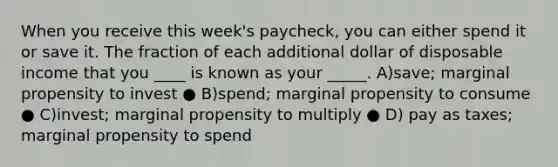 When you receive this week's paycheck, you can either spend it or save it. The fraction of each additional dollar of disposable income that you ____ is known as your _____. A)save; marginal propensity to invest ● B)spend; marginal propensity to consume ● C)invest; marginal propensity to multiply ● D) pay as taxes; marginal propensity to spend