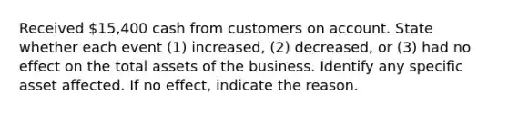 Received 15,400 cash from customers on account. State whether each event​ (1) increased,​ (2) decreased, or​ (3) had no effect on the total assets of the business. Identify any specific asset affected. If no​ effect, indicate the reason.