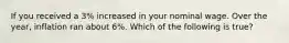 If you received a 3% increased in your nominal wage. Over the year, inflation ran about 6%. Which of the following is true?