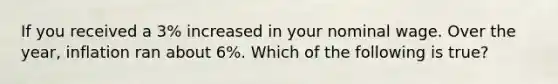 If you received a 3% increased in your nominal wage. Over the year, inflation ran about 6%. Which of the following is true?