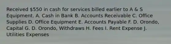 Received 550 in cash for services billed earlier to A & S Equipment. A. Cash in Bank B. Accounts Receivable C. Office Supplies D. Office Equipment E. Accounts Payable F. D. Orondo, Capital G. D. Orondo, Withdraws H. Fees I. Rent Expense J. Utilities Expenses