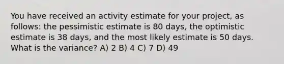 You have received an activity estimate for your project, as follows: the pessimistic estimate is 80 days, the optimistic estimate is 38 days, and the most likely estimate is 50 days. What is the variance? A) 2 B) 4 C) 7 D) 49