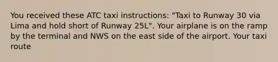 You received these ATC taxi instructions: "Taxi to Runway 30 via Lima and hold short of Runway 25L". Your airplane is on the ramp by the terminal and NWS on the east side of the airport. Your taxi route