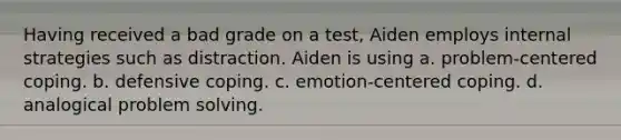 Having received a bad grade on a test, Aiden employs internal strategies such as distraction. Aiden is using a. problem-centered coping. b. defensive coping. c. emotion-centered coping. d. analogical problem solving.