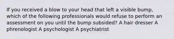 If you received a blow to your head that left a visible bump, which of the following professionals would refuse to perform an assessment on you until the bump subsided? A hair dresser A phrenologist A psychologist A psychiatrist