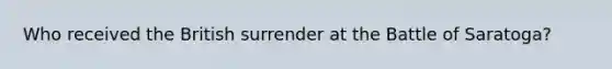 Who received the British surrender at the Battle of Saratoga?