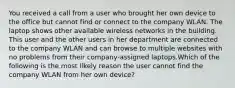 You received a call from a user who brought her own device to the office but cannot find or connect to the company WLAN. The laptop shows other available wireless networks in the building. This user and the other users in her department are connected to the company WLAN and can browse to multiple websites with no problems from their company-assigned laptops.Which of the following is the most likely reason the user cannot find the company WLAN from her own device?