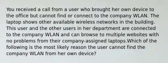 You received a call from a user who brought her own device to the office but cannot find or connect to the company WLAN. The laptop shows other available wireless networks in the building. This user and the other users in her department are connected to the company WLAN and can browse to multiple websites with no problems from their company-assigned laptops.Which of the following is the most likely reason the user cannot find the company WLAN from her own device?