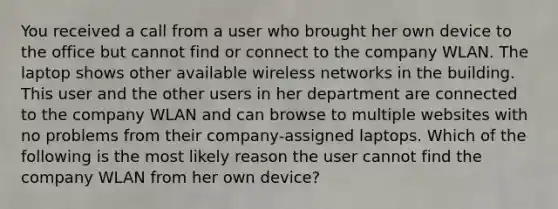 You received a call from a user who brought her own device to the office but cannot find or connect to the company WLAN. The laptop shows other available wireless networks in the building. This user and the other users in her department are connected to the company WLAN and can browse to multiple websites with no problems from their company-assigned laptops. Which of the following is the most likely reason the user cannot find the company WLAN from her own device?