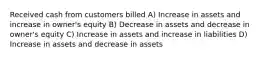 Received cash from customers billed A) Increase in assets and increase in owner's equity B) Decrease in assets and decrease in owner's equity C) Increase in assets and increase in liabilities D) Increase in assets and decrease in assets