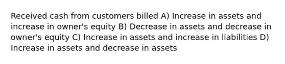 Received cash from customers billed A) Increase in assets and increase in owner's equity B) Decrease in assets and decrease in owner's equity C) Increase in assets and increase in liabilities D) Increase in assets and decrease in assets