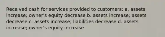 Received cash for services provided to customers: a. assets increase; owner's equity decrease b. assets increase; assets decrease c. assets increase; liabilities decrease d. assets increase; owner's equity increase