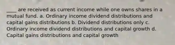 ____ are received as current income while one owns shares in a mutual fund. a. Ordinary income dividend distributions and capital gains distributions b. Dividend distributions only c. Ordinary income dividend distributions and capital growth d. Capital gains distributions and capital growth