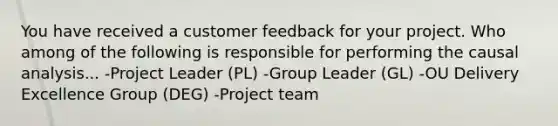 You have received a customer feedback for your project. Who among of the following is responsible for performing the causal analysis... -Project Leader (PL) -Group Leader (GL) -OU Delivery Excellence Group (DEG) -Project team