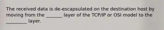 The received data is de-escapsulated on the destination host by moving from the _______ layer of the TCP/IP or OSI model to the _________ layer.