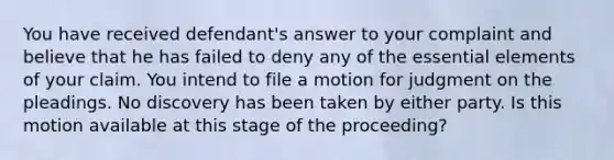 You have received defendant's answer to your complaint and believe that he has failed to deny any of the essential elements of your claim. You intend to file a motion for judgment on the pleadings. No discovery has been taken by either party. Is this motion available at this stage of the proceeding?