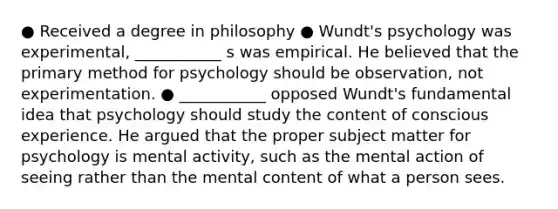 ● Received a degree in philosophy ● Wundt's psychology was experimental, ___________ s was empirical. He believed that the primary method for psychology should be observation, not experimentation. ● ___________ opposed Wundt's fundamental idea that psychology should study the content of conscious experience. He argued that the proper subject matter for psychology is mental activity, such as the mental action of seeing rather than the mental content of what a person sees.