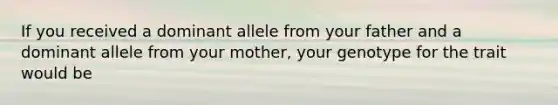 If you received a dominant allele from your father and a dominant allele from your mother, your genotype for the trait would be