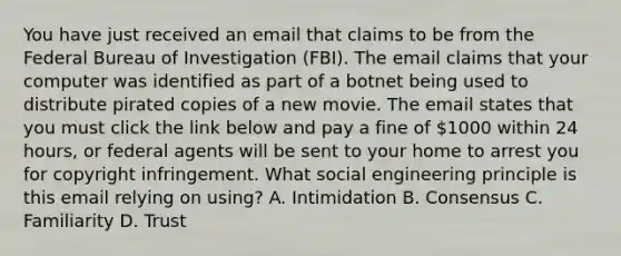 You have just received an email that claims to be from the Federal Bureau of Investigation (FBI). The email claims that your computer was identified as part of a botnet being used to distribute pirated copies of a new movie. The email states that you must click the link below and pay a fine of 1000 within 24 hours, or federal agents will be sent to your home to arrest you for copyright infringement. What social engineering principle is this email relying on using? A. Intimidation B. Consensus C. Familiarity D. Trust