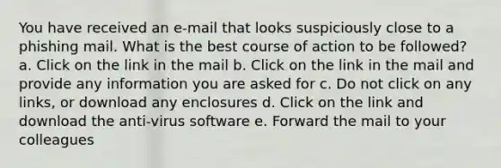 You have received an e-mail that looks suspiciously close to a phishing mail. What is the best course of action to be followed? a. Click on the link in the mail b. Click on the link in the mail and provide any information you are asked for c. Do not click on any links, or download any enclosures d. Click on the link and download the anti-virus software e. Forward the mail to your colleagues