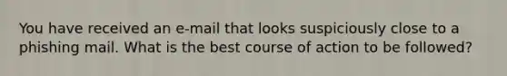 You have received an e-mail that looks suspiciously close to a phishing mail. What is the best course of action to be followed?