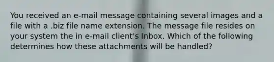 You received an e-mail message containing several images and a file with a .biz file name extension. The message file resides on your system the in e-mail client's Inbox. Which of the following determines how these attachments will be handled?