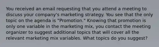 You received an email requesting that you attend a meeting to discuss your company's marketing strategy. You see that the only topic on the agenda is "Promotion." Knowing that promotion is only one variable in the marketing mix, you contact the meeting organizer to suggest additional topics that will cover all the relevant marketing mix variables. What topics do you suggest?