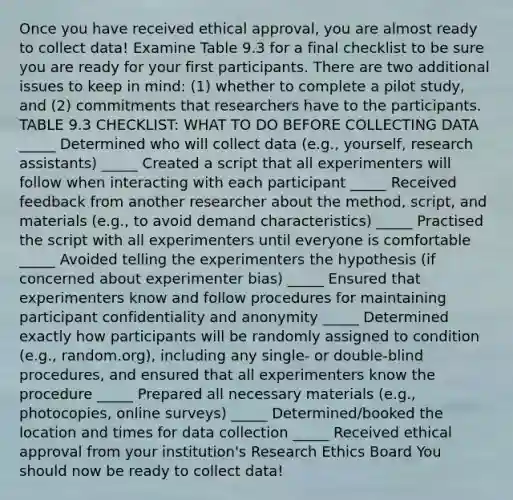 Once you have received ethical approval, you are almost ready to collect data! Examine Table 9.3 for a final checklist to be sure you are ready for your first participants. There are two additional issues to keep in mind: (1) whether to complete a pilot study, and (2) commitments that researchers have to the participants. TABLE 9.3 CHECKLIST: WHAT TO DO BEFORE COLLECTING DATA _____ Determined who will collect data (e.g., yourself, research assistants) _____ Created a script that all experimenters will follow when interacting with each participant _____ Received feedback from another researcher about the method, script, and materials (e.g., to avoid demand characteristics) _____ Practised the script with all experimenters until everyone is comfortable _____ Avoided telling the experimenters the hypothesis (if concerned about experimenter bias) _____ Ensured that experimenters know and follow procedures for maintaining participant confidentiality and anonymity _____ Determined exactly how participants will be randomly assigned to condition (e.g., random.org), including any single- or double-blind procedures, and ensured that all experimenters know the procedure _____ Prepared all necessary materials (e.g., photocopies, online surveys) _____ Determined/booked the location and times for data collection _____ Received ethical approval from your institution's Research Ethics Board You should now be ready to collect data!