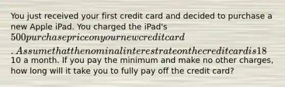 You just received your first credit card and decided to purchase a new Apple iPad. You charged the iPad's 500 purchase price on your new credit card. Assume that the nominal interest rate on the credit card is 18% and that interest is compounded monthly. The minimum payment on the credit card is only10 a month. If you pay the minimum and make no other charges, how long will it take you to fully pay off the credit card?