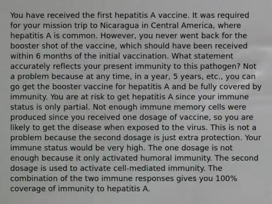 You have received the first hepatitis A vaccine. It was required for your mission trip to Nicaragua in Central America, where hepatitis A is common. However, you never went back for the booster shot of the vaccine, which should have been received within 6 months of the initial vaccination. What statement accurately reflects your present immunity to this pathogen? Not a problem because at any time, in a year, 5 years, etc., you can go get the booster vaccine for hepatitis A and be fully covered by immunity. You are at risk to get hepatitis A since your immune status is only partial. Not enough immune memory cells were produced since you received one dosage of vaccine, so you are likely to get the disease when exposed to the virus. This is not a problem because the second dosage is just extra protection. Your immune status would be very high. The one dosage is not enough because it only activated humoral immunity. The second dosage is used to activate cell-mediated immunity. The combination of the two immune responses gives you 100% coverage of immunity to hepatitis A.