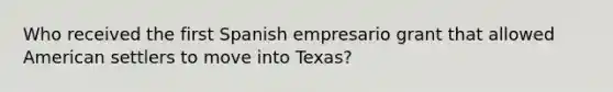 Who received the first Spanish empresario grant that allowed American settlers to move into Texas?