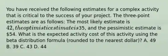 You have received the following estimates for a complex activity that is critical to the success of your project. The three-point estimates are as follows: The most likely estimate is 42, the optimistic estimate is35, and the pessimistic estimate is 54. What is the expected activity cost of this activity using the beta distribution formula (rounded to the nearest dollar)? A. 49 B. 39 C. 43 D. 44