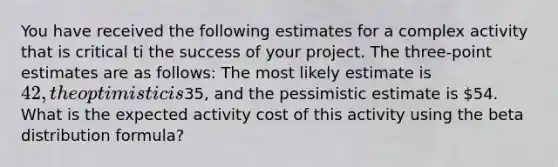 You have received the following estimates for a complex activity that is critical ti the success of your project. The three-point estimates are as follows: The most likely estimate is 42, the optimistic is35, and the pessimistic estimate is 54. What is the expected activity cost of this activity using the beta distribution formula?