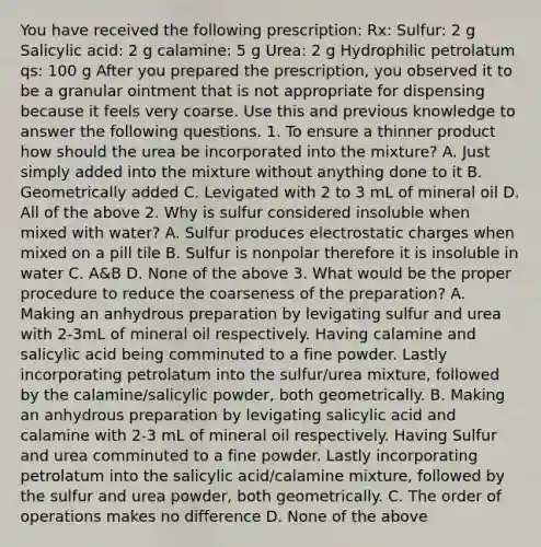 You have received the following prescription: Rx: Sulfur: 2 g Salicylic acid: 2 g calamine: 5 g Urea: 2 g Hydrophilic petrolatum qs: 100 g After you prepared the prescription, you observed it to be a granular ointment that is not appropriate for dispensing because it feels very coarse. Use this and previous knowledge to answer the following questions. 1. To ensure a thinner product how should the urea be incorporated into the mixture? A. Just simply added into the mixture without anything done to it B. Geometrically added C. Levigated with 2 to 3 mL of mineral oil D. All of the above 2. Why is sulfur considered insoluble when mixed with water? A. Sulfur produces electrostatic charges when mixed on a pill tile B. Sulfur is nonpolar therefore it is insoluble in water C. A&B D. None of the above 3. What would be the proper procedure to reduce the coarseness of the preparation? A. Making an anhydrous preparation by levigating sulfur and urea with 2-3mL of mineral oil respectively. Having calamine and salicylic acid being comminuted to a fine powder. Lastly incorporating petrolatum into the sulfur/urea mixture, followed by the calamine/salicylic powder, both geometrically. B. Making an anhydrous preparation by levigating salicylic acid and calamine with 2-3 mL of mineral oil respectively. Having Sulfur and urea comminuted to a fine powder. Lastly incorporating petrolatum into the salicylic acid/calamine mixture, followed by the sulfur and urea powder, both geometrically. C. The order of operations makes no difference D. None of the above